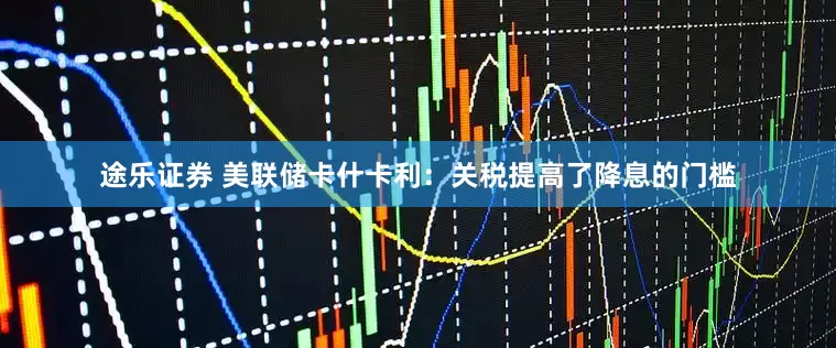 途乐证券 美联储卡什卡利：关税提高了降息的门槛
