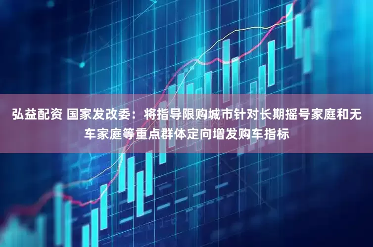 弘益配资 国家发改委：将指导限购城市针对长期摇号家庭和无车家庭等重点群体定向增发购车指标