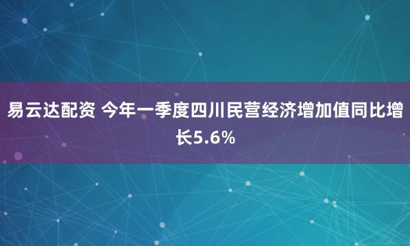 易云达配资 今年一季度四川民营经济增加值同比增长5.6%