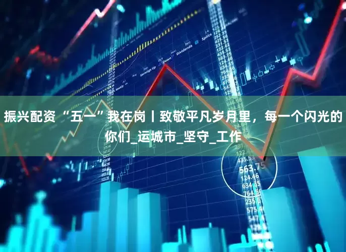 振兴配资 “五一”我在岗丨致敬平凡岁月里，每一个闪光的你们_运城市_坚守_工作
