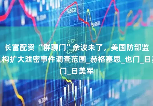 长富配资 “群聊门”余波未了，美国防部监察机构扩大泄密事件调查范围_赫格塞思_也门_日美军