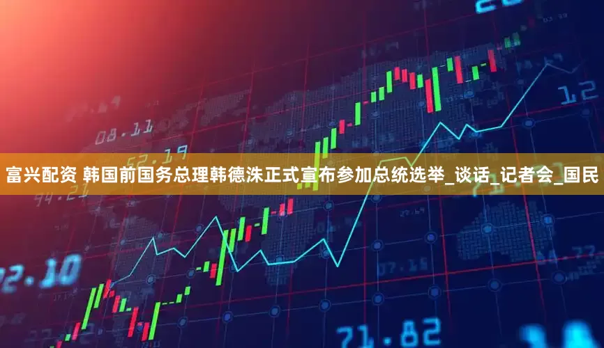 富兴配资 韩国前国务总理韩德洙正式宣布参加总统选举_谈话_记者会_国民