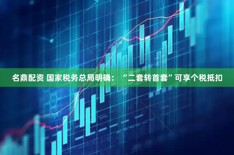 名鼎配资 国家税务总局明确： “二套转首套”可享个税抵扣
