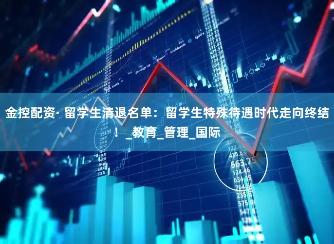 金控配资· 留学生清退名单：留学生特殊待遇时代走向终结！_教育_管理_国际