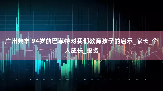 广州典丰 94岁的巴菲特对我们教育孩子的启示_家长_个人成长_投资