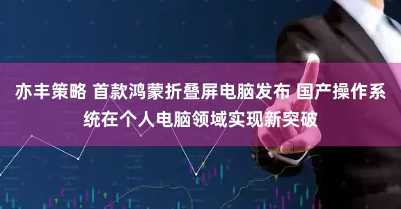 亦丰策略 首款鸿蒙折叠屏电脑发布 国产操作系统在个人电脑领域实现新突破