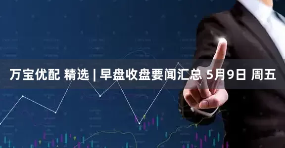 万宝优配 精选 | 早盘收盘要闻汇总 5月9日 周五