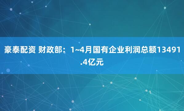 豪泰配资 财政部：1~4月国有企业利润总额13491.4亿元