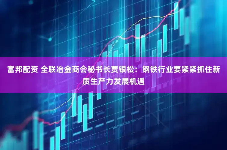 富邦配资 全联冶金商会秘书长贾银松：钢铁行业要紧紧抓住新质生产力发展机遇