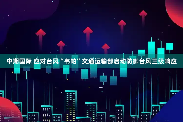 中期国际 应对台风“韦帕”交通运输部启动防御台风三级响应