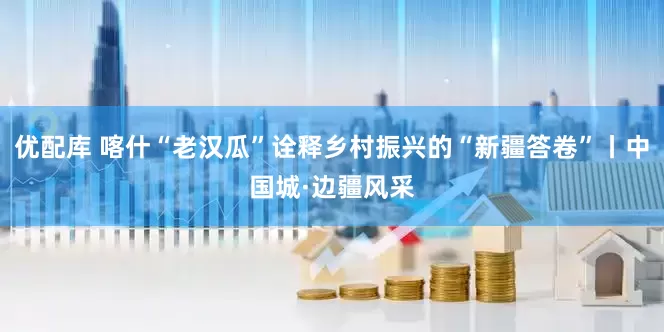 优配库 喀什“老汉瓜”诠释乡村振兴的“新疆答卷”丨中国城·边疆风采
