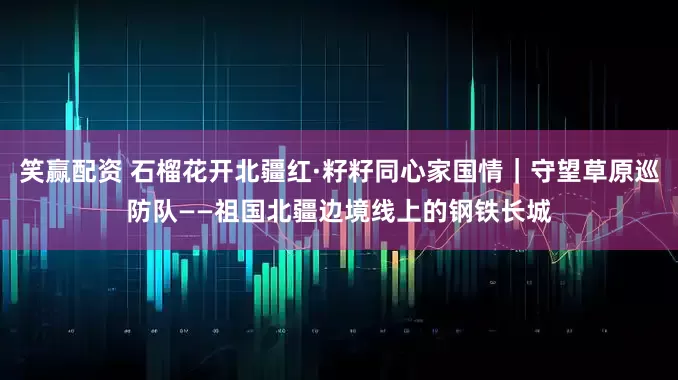 笑赢配资 石榴花开北疆红·籽籽同心家国情｜守望草原巡防队——祖国北疆边境线上的钢铁长城