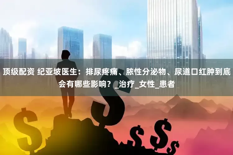 顶级配资 纪亚坡医生：排尿疼痛、脓性分泌物、尿道口红肿到底会有哪些影响？_治疗_女性_患者
