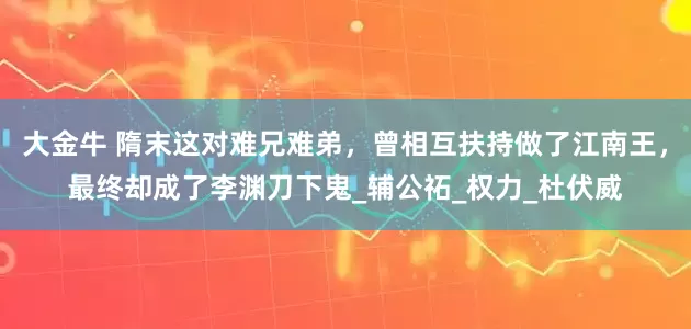 大金牛 隋末这对难兄难弟，曾相互扶持做了江南王，最终却成了李渊刀下鬼_辅公祏_权力_杜伏威