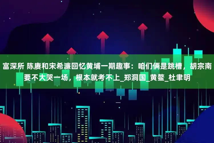 富深所 陈赓和宋希濂回忆黄埔一期趣事：咱们俩是跳槽，胡宗南要不大哭一场，根本就考不上_郑洞国_黄鳌_杜聿明