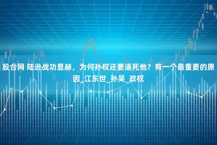 股合网 陆逊战功显赫，为何孙权还要逼死他？有一个最重要的原因_江东世_孙吴_政权
