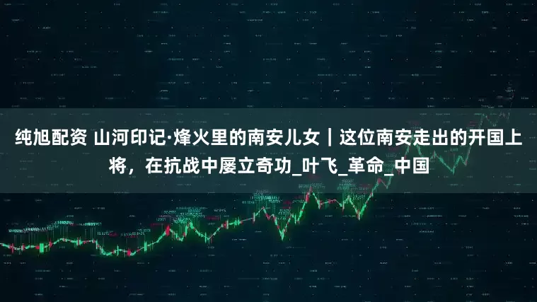 纯旭配资 山河印记·烽火里的南安儿女｜这位南安走出的开国上将，在抗战中屡立奇功_叶飞_革命_中国