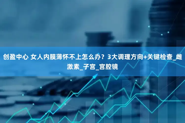 创盈中心 女人内膜薄怀不上怎么办？3大调理方向+关键检查_雌激素_子宫_宫腔镜