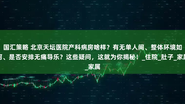 国汇策略 北京天坛医院产科病房啥样？有无单人间、整体环境如何、是否安排无痛导乐？这些疑问，这就为你揭秘！_住院_肚子_家属
