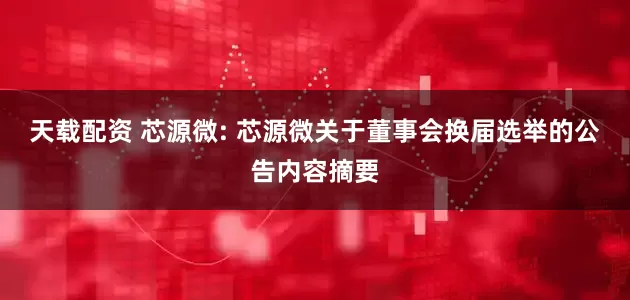 天载配资 芯源微: 芯源微关于董事会换届选举的公告内容摘要