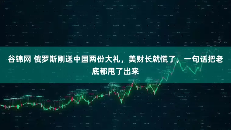 谷锦网 俄罗斯刚送中国两份大礼，美财长就慌了，一句话把老底都甩了出来