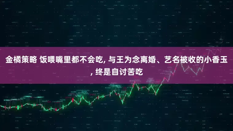 金橘策略 饭喂嘴里都不会吃, 与王为念离婚、艺名被收的小香玉, 终是自讨苦吃