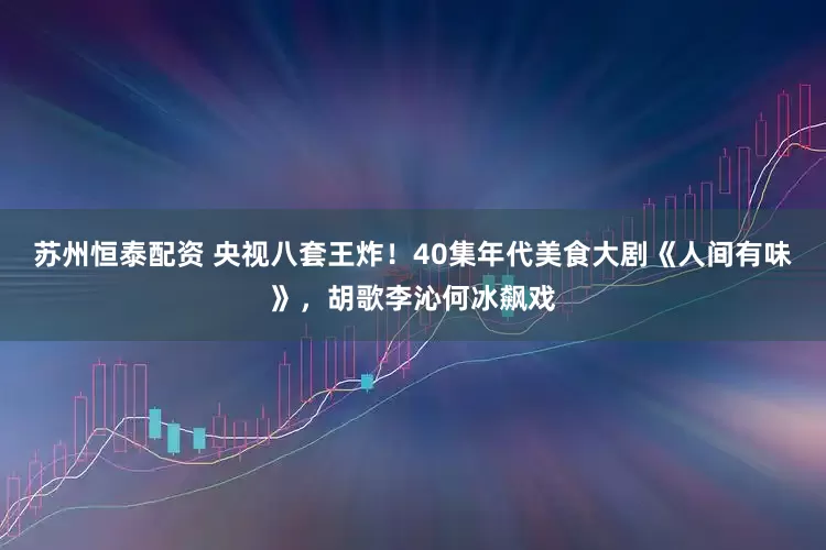 苏州恒泰配资 央视八套王炸！40集年代美食大剧《人间有味》，胡歌李沁何冰飙戏