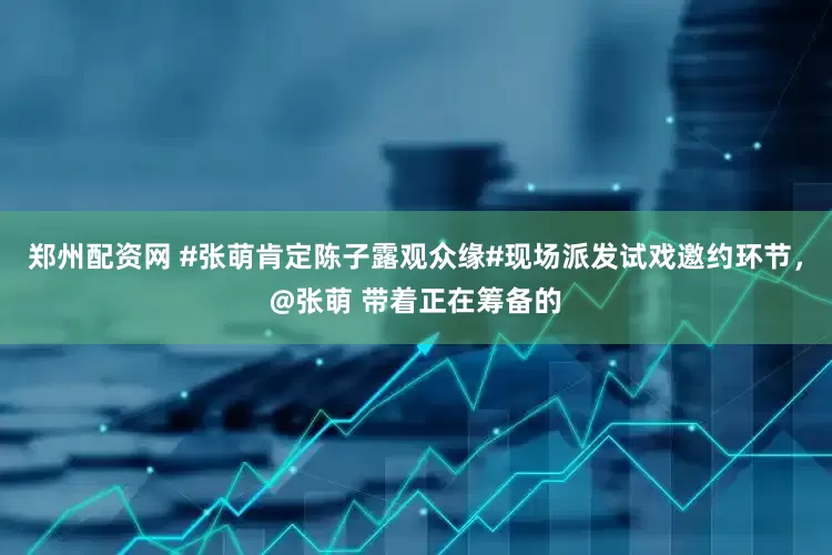 郑州配资网 #张萌肯定陈子露观众缘#现场派发试戏邀约环节，@张萌 带着正在筹备的