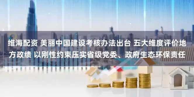 维海配资 美丽中国建设考核办法出台 五大维度评价地方政绩 以刚性约束压实省级党委、政府生态环保责任