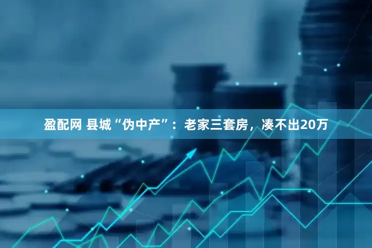 盈配网 县城“伪中产”：老家三套房，凑不出20万